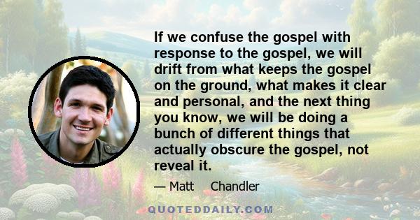 If we confuse the gospel with response to the gospel, we will drift from what keeps the gospel on the ground, what makes it clear and personal, and the next thing you know, we will be doing a bunch of different things