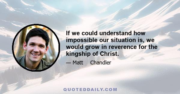 If we could understand how impossible our situation is, we would grow in reverence for the kingship of Christ.