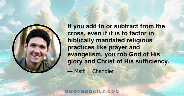 If you add to or subtract from the cross, even if it is to factor in biblically mandated religious practices like prayer and evangelism, you rob God of His glory and Christ of His sufficiency.