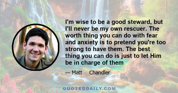 I'm wise to be a good steward, but I'll never be my own rescuer. The worth thing you can do with fear and anxiety is to pretend you're too strong to have them. The best thing you can do is just to let Him be in charge