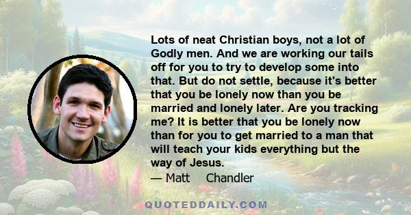 Lots of neat Christian boys, not a lot of Godly men. And we are working our tails off for you to try to develop some into that. But do not settle, because it's better that you be lonely now than you be married and