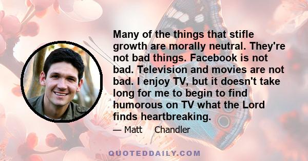 Many of the things that stifle growth are morally neutral. They're not bad things. Facebook is not bad. Television and movies are not bad. I enjoy TV, but it doesn't take long for me to begin to find humorous on TV what 