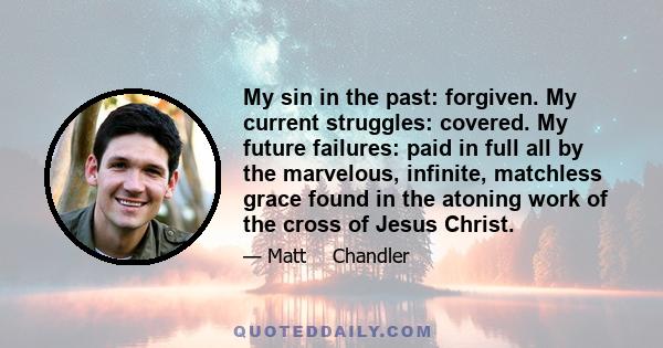 My sin in the past: forgiven. My current struggles: covered. My future failures: paid in full all by the marvelous, infinite, matchless grace found in the atoning work of the cross of Jesus Christ.