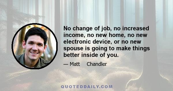 No change of job, no increased income, no new home, no new electronic device, or no new spouse is going to make things better inside of you.