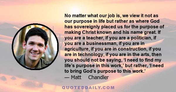 No matter what our job is, we view it not as our purpose in life but rather as where God has sovereignly placed us for the purpose of making Christ known and his name great. If you are a teacher, if you are a