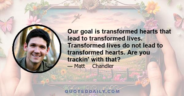 Our goal is transformed hearts that lead to transformed lives. Transformed lives do not lead to transformed hearts. Are you trackin' with that?