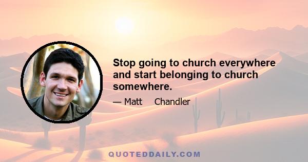 Stop going to church everywhere and start belonging to church somewhere.