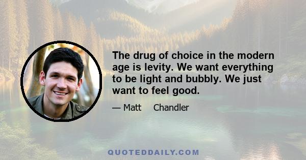 The drug of choice in the modern age is levity. We want everything to be light and bubbly. We just want to feel good.