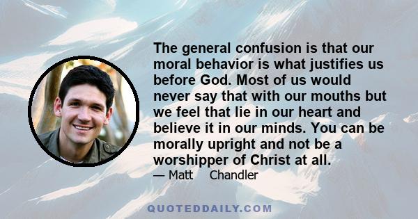 The general confusion is that our moral behavior is what justifies us before God. Most of us would never say that with our mouths but we feel that lie in our heart and believe it in our minds. You can be morally upright 