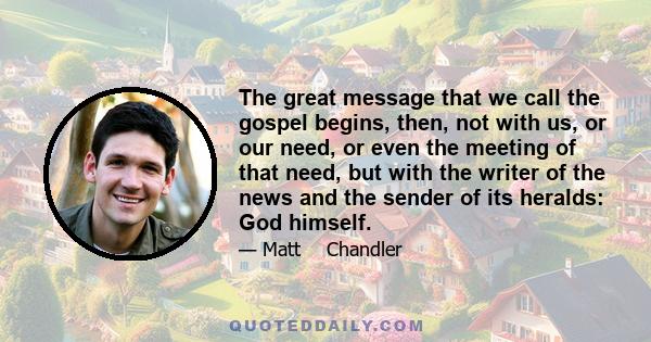 The great message that we call the gospel begins, then, not with us, or our need, or even the meeting of that need, but with the writer of the news and the sender of its heralds: God himself.