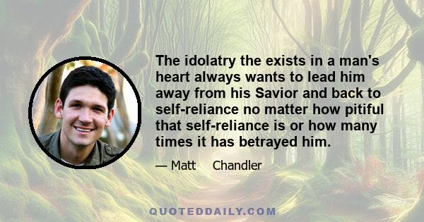 The idolatry the exists in a man's heart always wants to lead him away from his Savior and back to self-reliance no matter how pitiful that self-reliance is or how many times it has betrayed him.