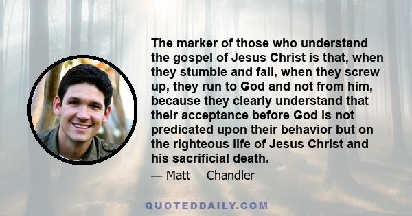 The marker of those who understand the gospel of Jesus Christ is that, when they stumble and fall, when they screw up, they run to God and not from him, because they clearly understand that their acceptance before God