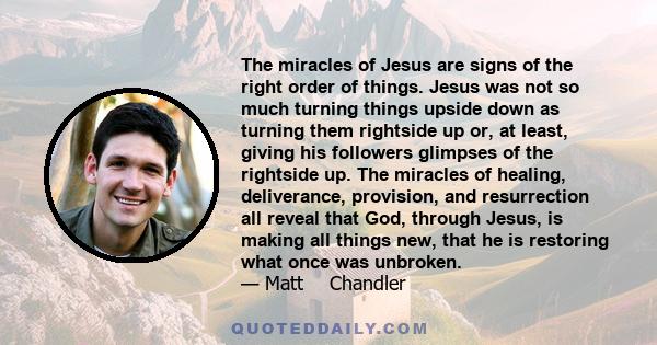 The miracles of Jesus are signs of the right order of things. Jesus was not so much turning things upside down as turning them rightside up or, at least, giving his followers glimpses of the rightside up. The miracles