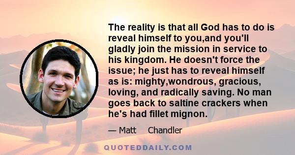 The reality is that all God has to do is reveal himself to you,and you'll gladly join the mission in service to his kingdom. He doesn't force the issue; he just has to reveal himself as is: mighty,wondrous, gracious,