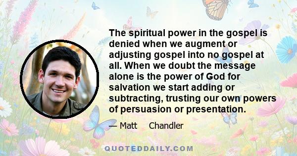 The spiritual power in the gospel is denied when we augment or adjusting gospel into no gospel at all. When we doubt the message alone is the power of God for salvation we start adding or subtracting, trusting our own