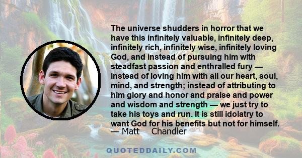 The universe shudders in horror that we have this infinitely valuable, infinitely deep, infinitely rich, infinitely wise, infinitely loving God, and instead of pursuing him with steadfast passion and enthralled fury —