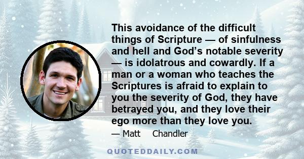 This avoidance of the difficult things of Scripture — of sinfulness and hell and God’s notable severity — is idolatrous and cowardly. If a man or a woman who teaches the Scriptures is afraid to explain to you the