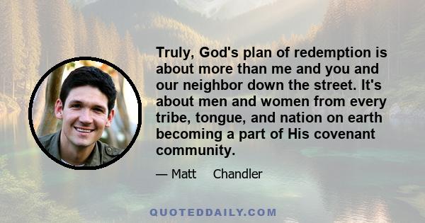 Truly, God's plan of redemption is about more than me and you and our neighbor down the street. It's about men and women from every tribe, tongue, and nation on earth becoming a part of His covenant community.