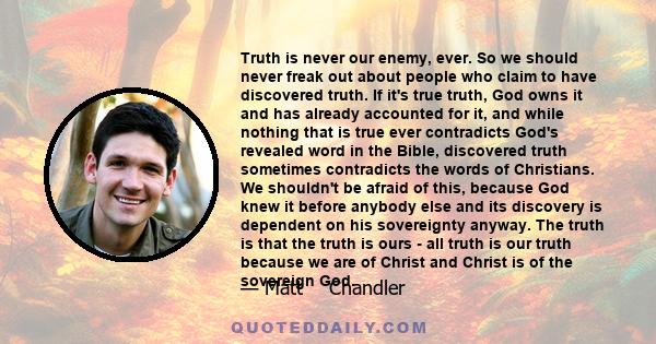 Truth is never our enemy, ever. So we should never freak out about people who claim to have discovered truth. If it's true truth, God owns it and has already accounted for it, and while nothing that is true ever