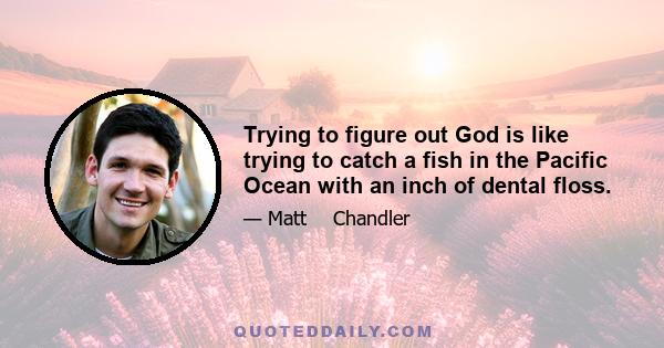 Trying to figure out God is like trying to catch a fish in the Pacific Ocean with an inch of dental floss.