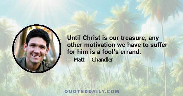 Until Christ is our treasure, any other motivation we have to suffer for him is a fool’s errand.