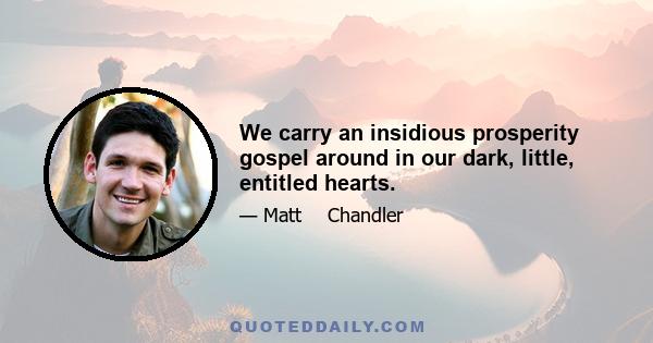 We carry an insidious prosperity gospel around in our dark, little, entitled hearts.