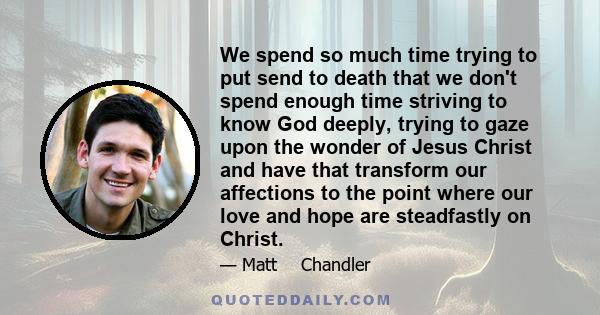 We spend so much time trying to put send to death that we don't spend enough time striving to know God deeply, trying to gaze upon the wonder of Jesus Christ and have that transform our affections to the point where our 