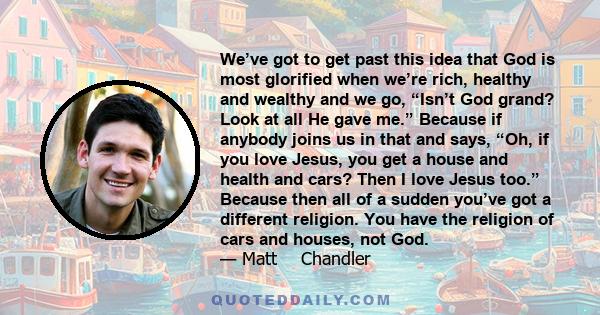 We’ve got to get past this idea that God is most glorified when we’re rich, healthy and wealthy and we go, “Isn’t God grand? Look at all He gave me.” Because if anybody joins us in that and says, “Oh, if you love Jesus, 