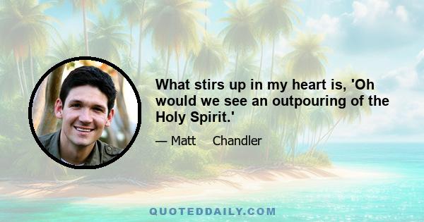 What stirs up in my heart is, 'Oh would we see an outpouring of the Holy Spirit.'