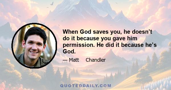 When God saves you, he doesn’t do it because you gave him permission. He did it because he’s God.