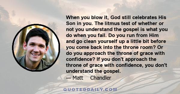 When you blow it, God still celebrates His Son in you. The litmus test of whether or not you understand the gospel is what you do when you fail. Do you run from Him and go clean yourself up a little bit before you come