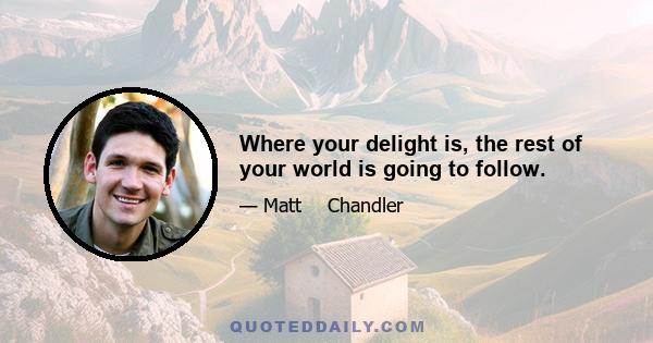 Where your delight is, the rest of your world is going to follow.