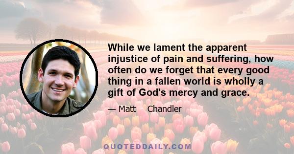 While we lament the apparent injustice of pain and suffering, how often do we forget that every good thing in a fallen world is wholly a gift of God's mercy and grace.