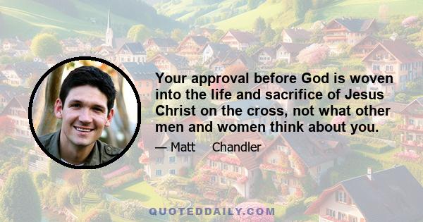 Your approval before God is woven into the life and sacrifice of Jesus Christ on the cross, not what other men and women think about you.