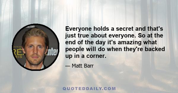 Everyone holds a secret and that's just true about everyone. So at the end of the day it's amazing what people will do when they're backed up in a corner.