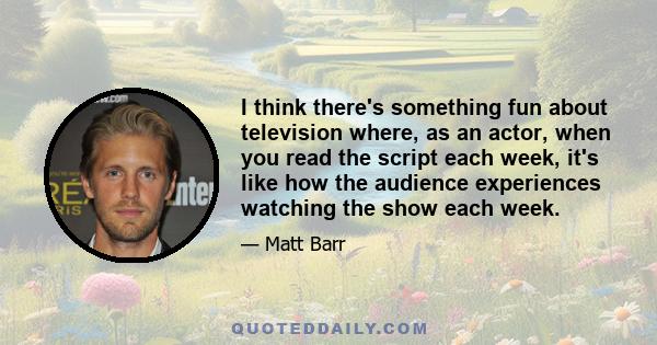 I think there's something fun about television where, as an actor, when you read the script each week, it's like how the audience experiences watching the show each week.