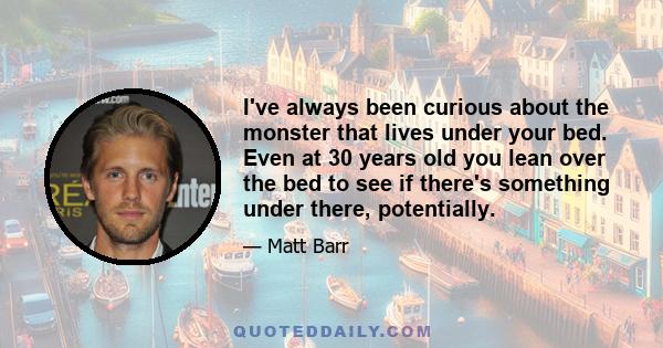 I've always been curious about the monster that lives under your bed. Even at 30 years old you lean over the bed to see if there's something under there, potentially.
