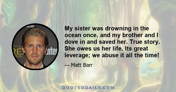 My sister was drowning in the ocean once, and my brother and I dove in and saved her. True story. She owes us her life. Its great leverage; we abuse it all the time!