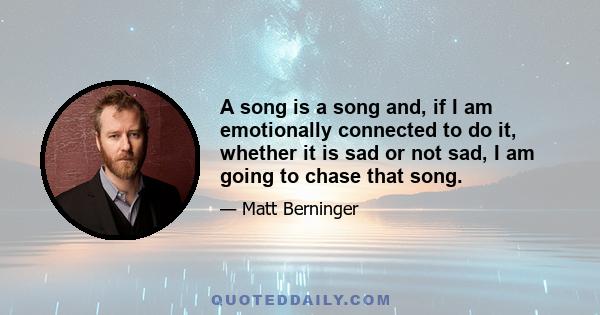 A song is a song and, if I am emotionally connected to do it, whether it is sad or not sad, I am going to chase that song.