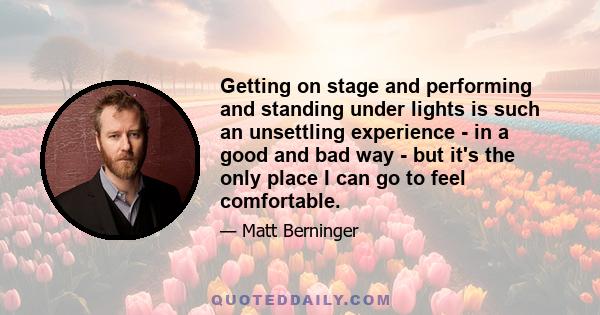 Getting on stage and performing and standing under lights is such an unsettling experience - in a good and bad way - but it's the only place I can go to feel comfortable.