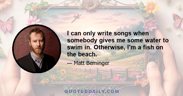 I can only write songs when somebody gives me some water to swim in. Otherwise, I'm a fish on the beach.