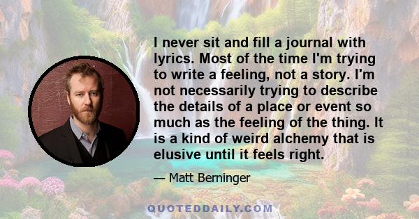 I never sit and fill a journal with lyrics. Most of the time I'm trying to write a feeling, not a story. I'm not necessarily trying to describe the details of a place or event so much as the feeling of the thing. It is