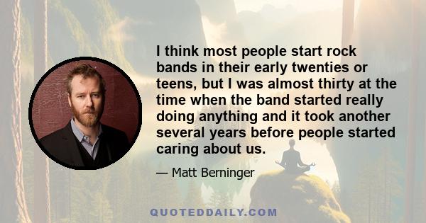 I think most people start rock bands in their early twenties or teens, but I was almost thirty at the time when the band started really doing anything and it took another several years before people started caring about 