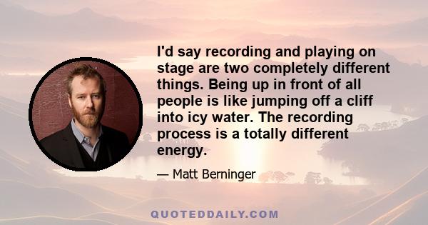 I'd say recording and playing on stage are two completely different things. Being up in front of all people is like jumping off a cliff into icy water. The recording process is a totally different energy.