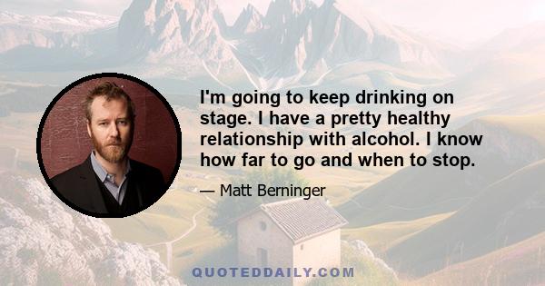 I'm going to keep drinking on stage. I have a pretty healthy relationship with alcohol. I know how far to go and when to stop.