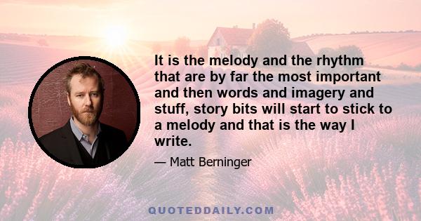 It is the melody and the rhythm that are by far the most important and then words and imagery and stuff, story bits will start to stick to a melody and that is the way I write.