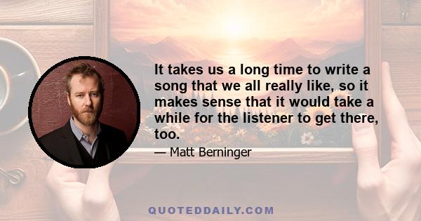 It takes us a long time to write a song that we all really like, so it makes sense that it would take a while for the listener to get there, too.