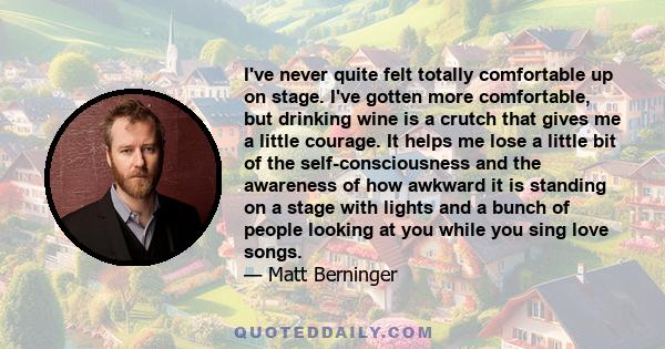 I've never quite felt totally comfortable up on stage. I've gotten more comfortable, but drinking wine is a crutch that gives me a little courage. It helps me lose a little bit of the self-consciousness and the