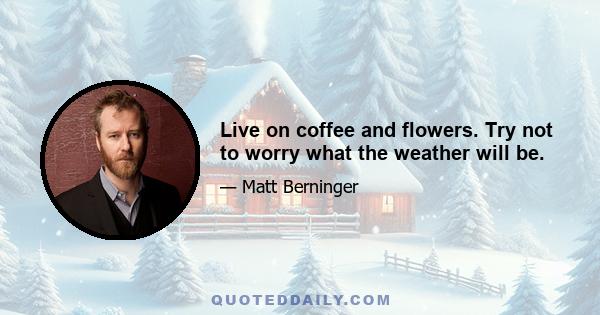 Live on coffee and flowers. Try not to worry what the weather will be.