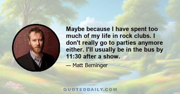 Maybe because I have spent too much of my life in rock clubs. I don't really go to parties anymore either. I'll usually be in the bus by 11:30 after a show.